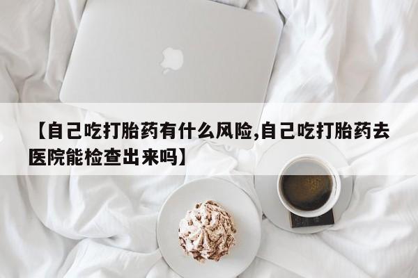 流产药网上专门卖店微信【自己吃打胎药有什么风险,自己吃打胎药去医院能检查出来吗】