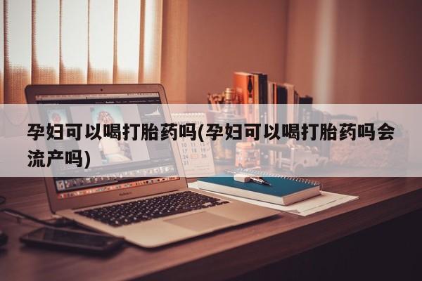 流产药网上专门卖店微信孕妇可以喝打胎药吗(孕妇可以喝打胎药吗会流产吗)