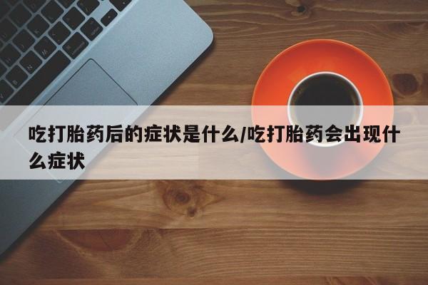 流产药网上专门卖店微信吃打胎药后的症状是什么/吃打胎药会出现什么症状