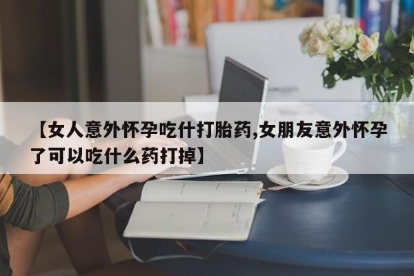 流产药网上专门卖店微信【女人意外怀孕吃什打胎药,女朋友意外怀孕了可以吃什么药打掉】