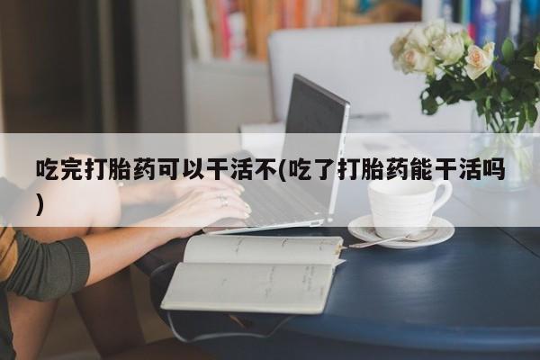 流产药网上专门卖店微信吃完打胎药可以干活不(吃了打胎药能干活吗)