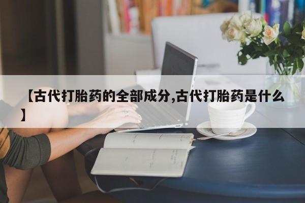 流产药网上专门卖店微信【古代打胎药的全部成分,古代打胎药是什么】