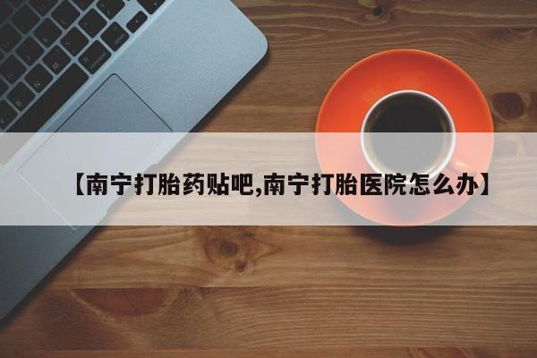 流产药网上专门卖店微信【南宁打胎药贴吧,南宁打胎医院怎么办】