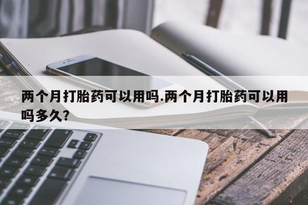 流产药网上专门卖店微信两个月打胎药可以用吗.两个月打胎药可以用吗多久？