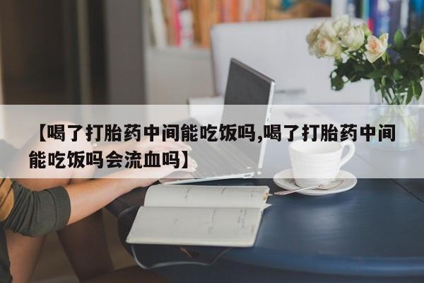 流产药网上专门卖店微信【喝了打胎药中间能吃饭吗,喝了打胎药中间能吃饭吗会流血吗】