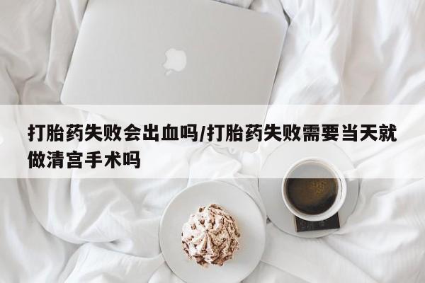 流产药网上专门卖店微信打胎药失败会出血吗/打胎药失败需要当天就做清宫手术吗