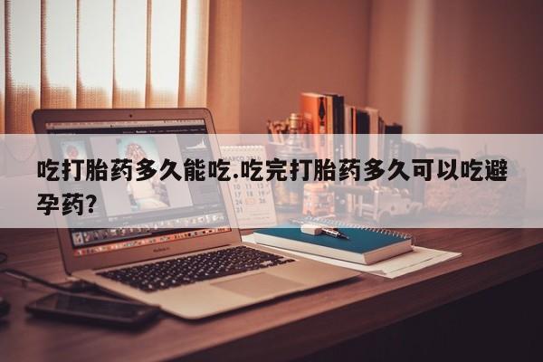 流产药网上专门卖店微信吃打胎药多久能吃.吃完打胎药多久可以吃避孕药？