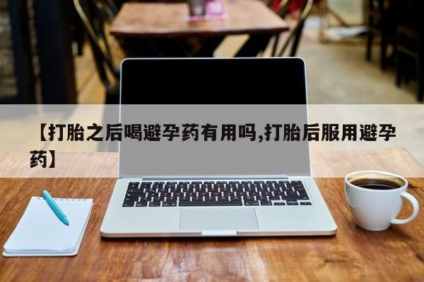 流产药网上专门卖店微信【打胎之后喝避孕药有用吗,打胎后服用避孕药】