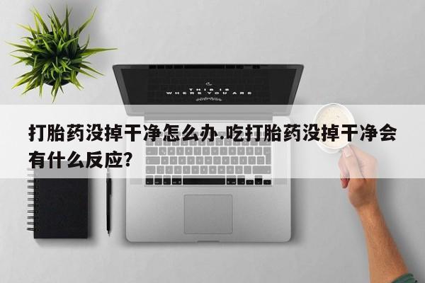 流产药网上专门卖店微信打胎药没掉干净怎么办.吃打胎药没掉干净会有什么反应？