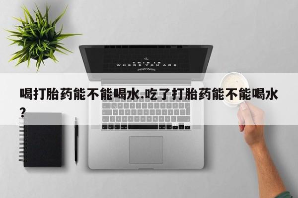 流产药网上专门卖店微信喝打胎药能不能喝水.吃了打胎药能不能喝水？