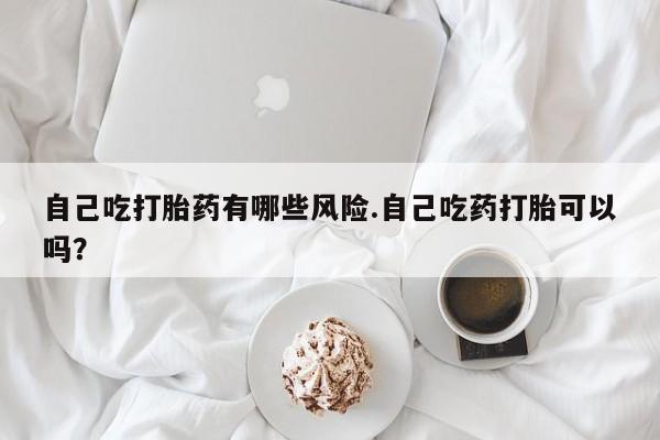 流产药网上专门卖店微信自己吃打胎药有哪些风险.自己吃药打胎可以吗？