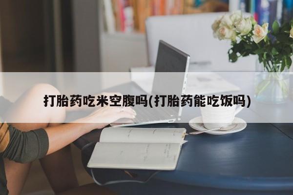流产药网上专门卖店微信打胎药吃米空腹吗(打胎药能吃饭吗)