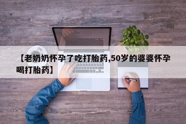 流产药网上专门卖店微信【老奶奶怀孕了吃打胎药,50岁的婆婆怀孕喝打胎药】