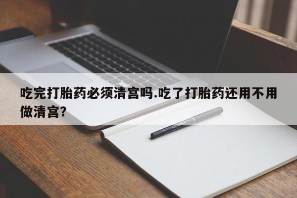 流产药网上专门卖店微信吃完打胎药必须清宫吗.吃了打胎药还用不用做清宫？