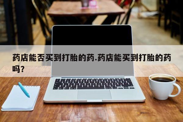 流产药网上专门卖店微信药店能否买到打胎的药.药店能买到打胎的药吗？