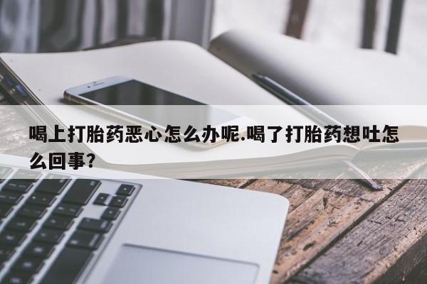 流产药网上专门卖店微信喝上打胎药恶心怎么办呢.喝了打胎药想吐怎么回事？