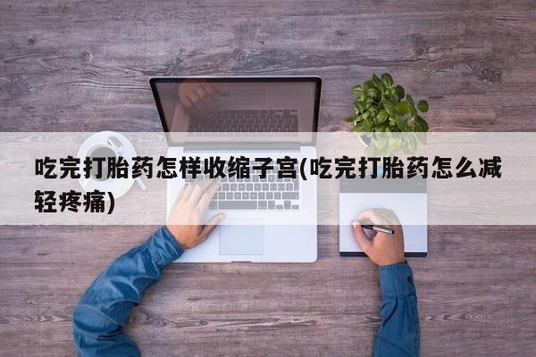 流产药网上专门卖店微信吃完打胎药怎样收缩子宫(吃完打胎药怎么减轻疼痛)