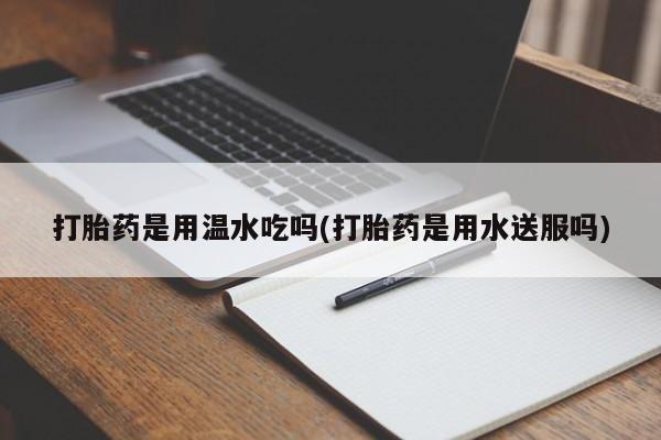 流产药网上专门卖店微信打胎药是用温水吃吗(打胎药是用水送服吗)