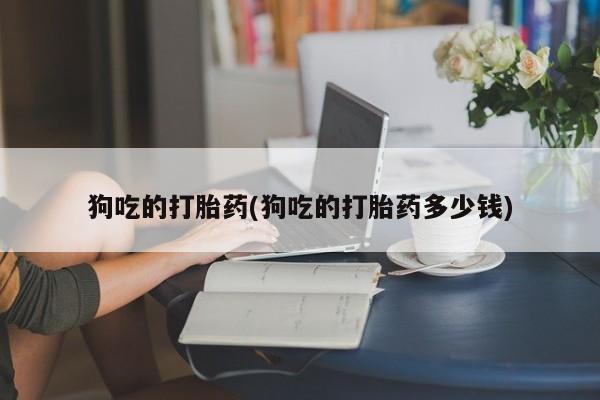 流产药网上专门卖店微信狗吃的打胎药(狗吃的打胎药多少钱)