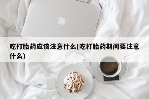 流产药网上专门卖店微信吃打胎药应该注意什么(吃打胎药期间要注意什么)