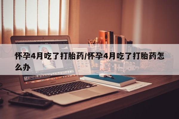 流产药网上专门卖店微信怀孕4月吃了打胎药/怀孕4月吃了打胎药怎么办