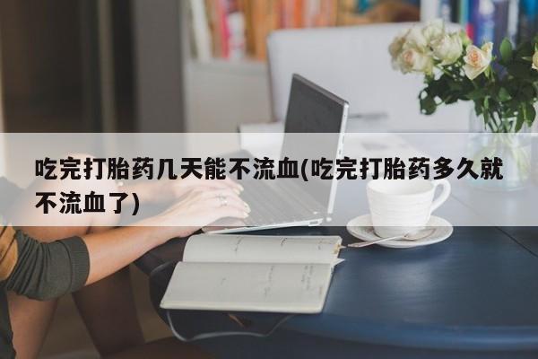 流产药网上专门卖店微信吃完打胎药几天能不流血(吃完打胎药多久就不流血了)