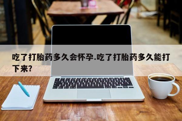 流产药网上专门卖店微信吃了打胎药多久会怀孕.吃了打胎药多久能打下来？