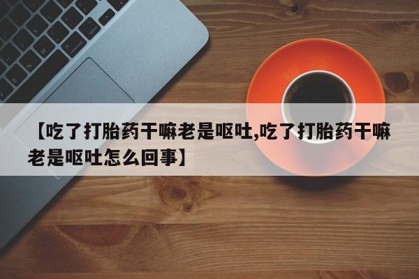 流产药网上专门卖店微信【吃了打胎药干嘛老是呕吐,吃了打胎药干嘛老是呕吐怎么回事】