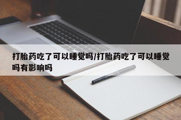 流产药网上专门卖店微信打胎药吃了可以睡觉吗/打胎药吃了可以睡觉吗有影响吗
