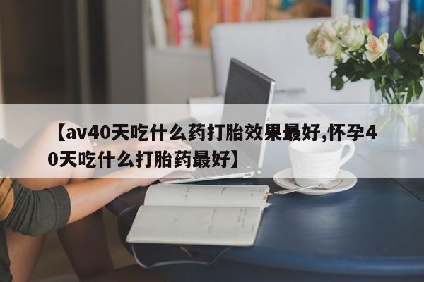 流产药网上专门卖店微信【av40天吃什么药打胎效果最好,怀孕40天吃什么打胎药最好】