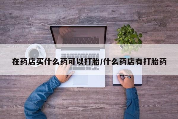 流产药网上专门卖店微信在药店买什么药可以打胎/什么药店有打胎药