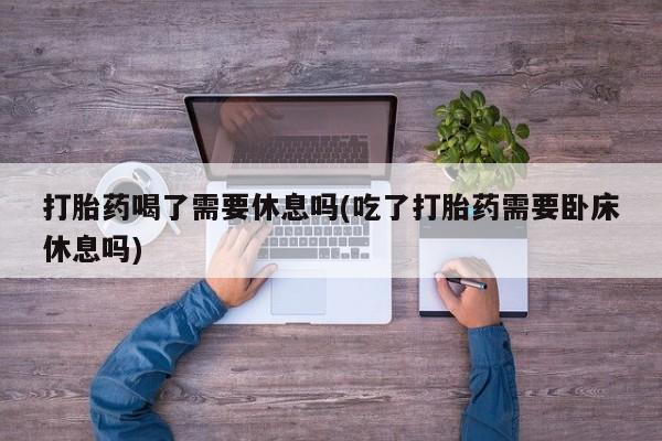 流产药网上专门卖店微信打胎药喝了需要休息吗(吃了打胎药需要卧床休息吗)