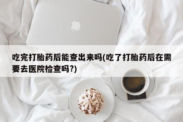 流产药网上专门卖店微信吃完打胎药后能查出来吗(吃了打胎药后在需要去医院检查吗?)