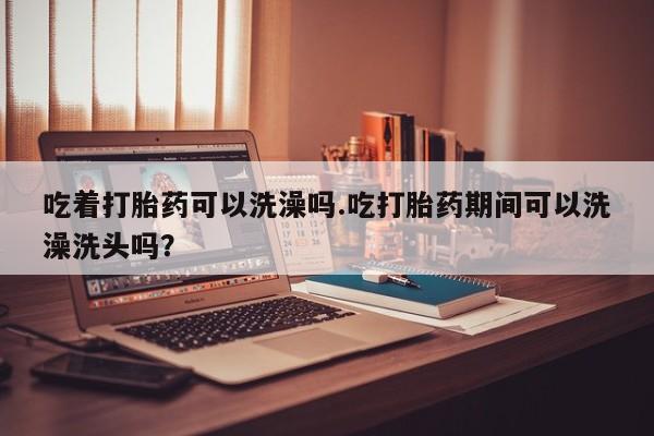 流产药网上专门卖店微信吃着打胎药可以洗澡吗.吃打胎药期间可以洗澡洗头吗？