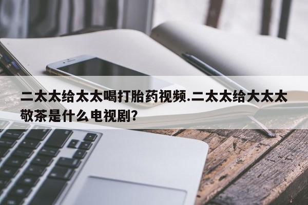 流产药网上专门卖店微信二太太给太太喝打胎药视频.二太太给大太太敬茶是什么电视剧？