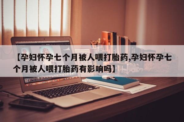 流产药网上专门卖店微信【孕妇怀孕七个月被人喂打胎药,孕妇怀孕七个月被人喂打胎药有影响吗】