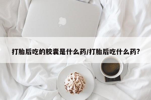 流产药网上专门卖店微信打胎后吃的胶囊是什么药/打胎后吃什么药?