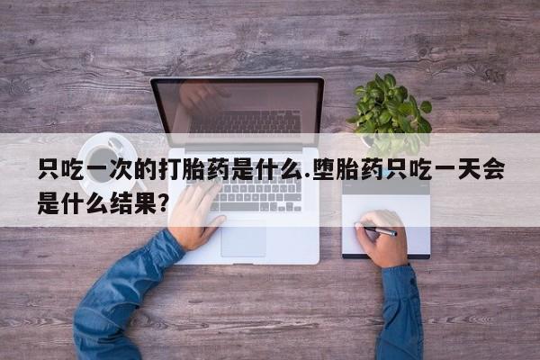 流产药网上专门卖店微信只吃一次的打胎药是什么.堕胎药只吃一天会是什么结果？