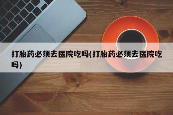 流产药网上专门卖店微信打胎药必须去医院吃吗(打胎药必须去医院吃吗)
