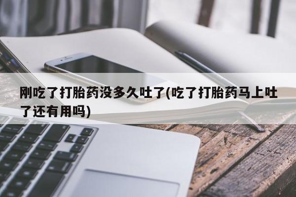 流产药网上专门卖店微信刚吃了打胎药没多久吐了(吃了打胎药马上吐了还有用吗)