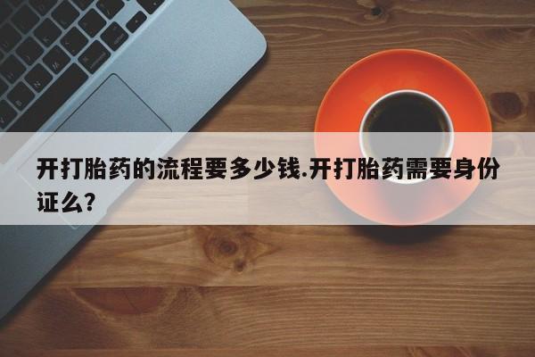 流产药网上专门卖店微信开打胎药的流程要多少钱.开打胎药需要身份证么？