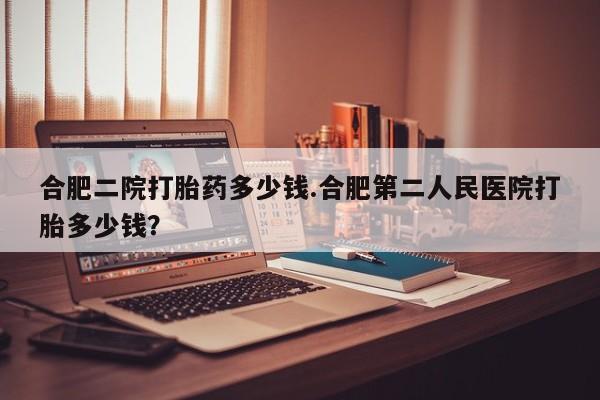 流产药网上专门卖店微信合肥二院打胎药多少钱.合肥第二人民医院打胎多少钱？