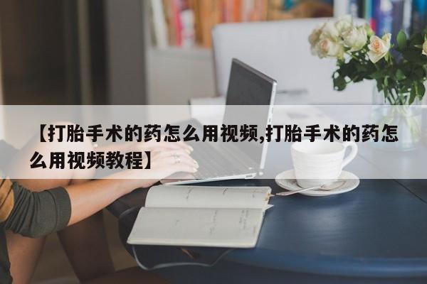 流产药网上专门卖店微信【打胎手术的药怎么用视频,打胎手术的药怎么用视频教程】