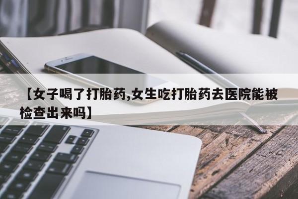 流产药网上专门卖店微信【女子喝了打胎药,女生吃打胎药去医院能被检查出来吗】