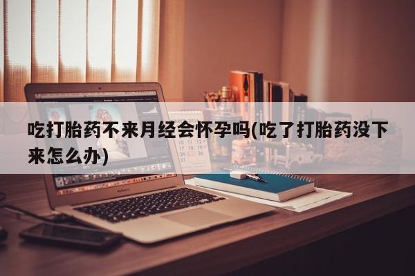 流产药网上专门卖店微信吃打胎药不来月经会怀孕吗(吃了打胎药没下来怎么办)