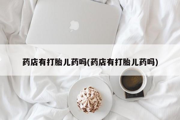 流产药网上专门卖店微信药店有打胎儿药吗(药店有打胎儿药吗)