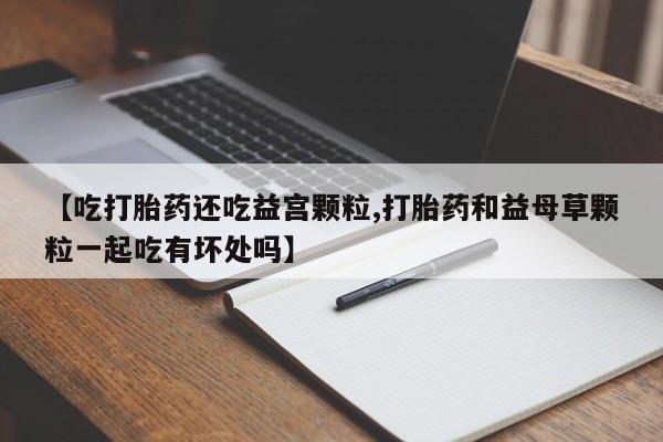流产药网上专门卖店微信【吃打胎药还吃益宫颗粒,打胎药和益母草颗粒一起吃有坏处吗】