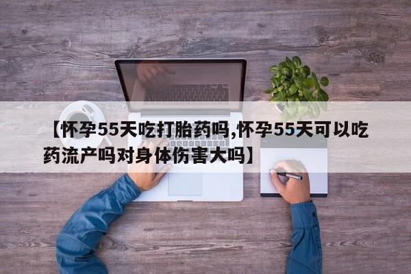 流产药网上专门卖店微信【怀孕55天吃打胎药吗,怀孕55天可以吃药流产吗对身体伤害大吗】