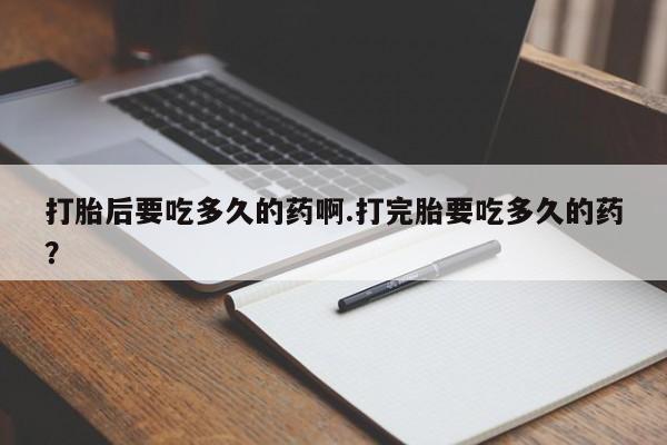 流产药网上专门卖店微信打胎后要吃多久的药啊.打完胎要吃多久的药？