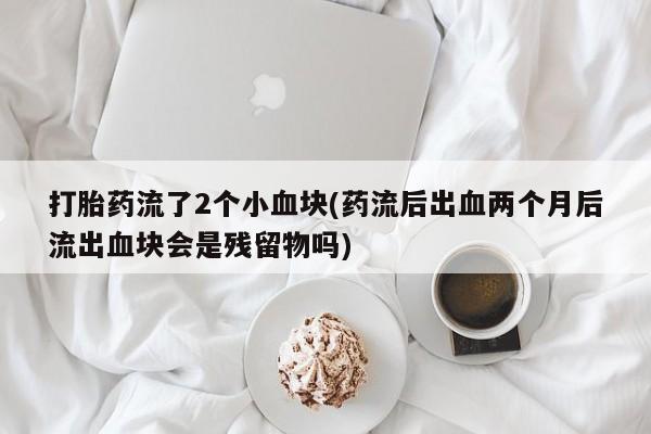 流产药网上专门卖店微信打胎药流了2个小血块(药流后出血两个月后流出血块会是残留物吗)